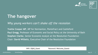May 19@resfoundation 1
The hangover
Why young workers can’t shake off the recession
Yvette Cooper MP, MP for Normanton, Pontefract and Castleford
Paul Gregg, Professor of Economic and Social Policy at the University of Bath
Stephen Clarke, Senior Economic Analyst at the Resolution Foundation
Chair: David Willetts, Executive Chair of the Resolution Foundation
#eventhashtag
Wifi: 2QAG_Guest Password: Welcome_Guests
 