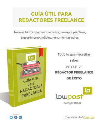 Normas básicas del buen redactor, consejos prácticos,
trucos imprescindibles, herramientas útiles.
GUÍA ÚTIL PARA
REDACTORES FREELANCE
www.lowpost.es
Todo lo que necesitas
saber
para ser un
REDACTOR FREELANCE
DE ÉXITO
¿Te gusta escribir? Conócenos
 