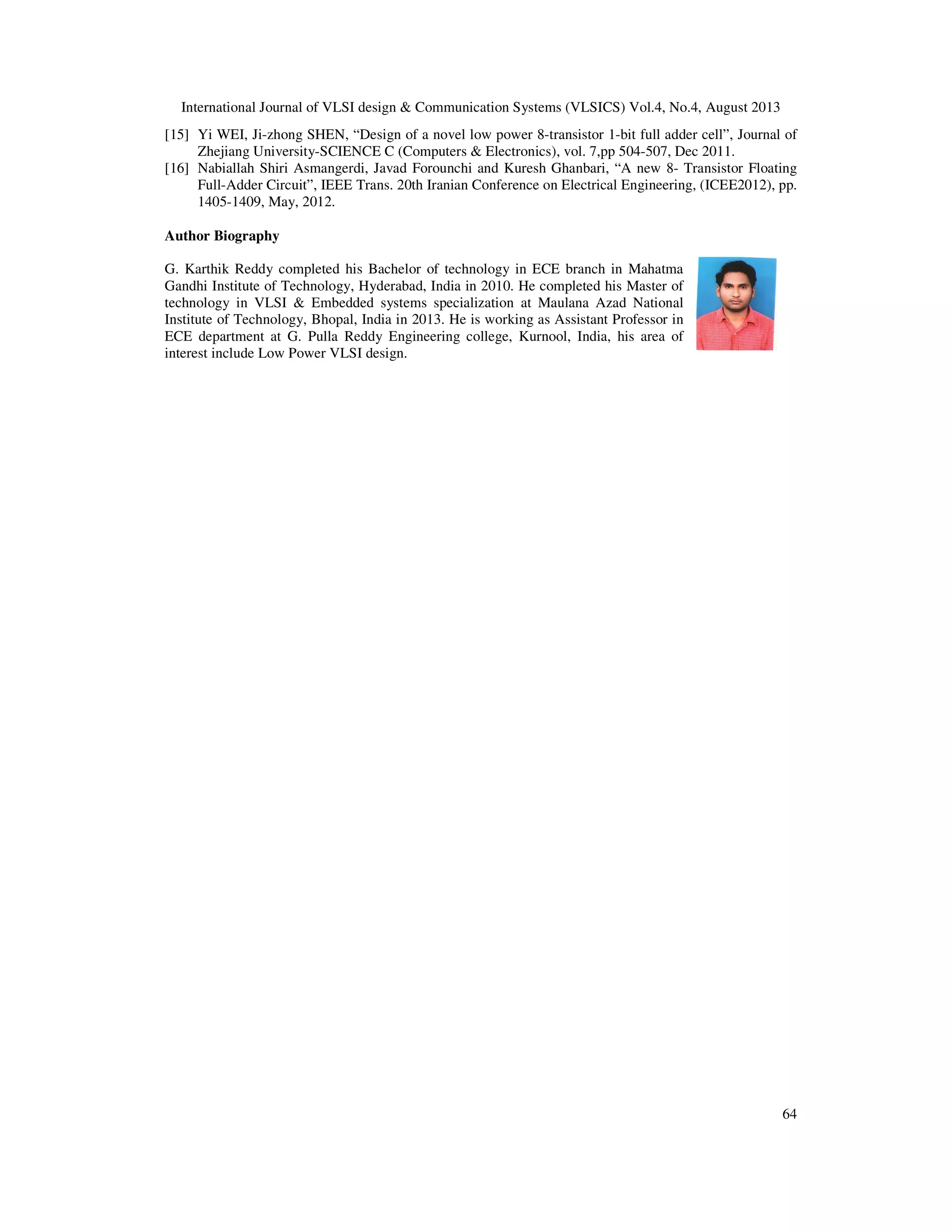 International Journal of VLSI design & Communication Systems (VLSICS) Vol.4, No.4, August 2013
64
[15] Yi WEI, Ji-zhong SHEN, “Design of a novel low power 8-transistor 1-bit full adder cell”, Journal of
Zhejiang University-SCIENCE C (Computers & Electronics), vol. 7,pp 504-507, Dec 2011.
[16] Nabiallah Shiri Asmangerdi, Javad Forounchi and Kuresh Ghanbari, “A new 8- Transistor Floating
Full-Adder Circuit”, IEEE Trans. 20th Iranian Conference on Electrical Engineering, (ICEE2012), pp.
1405-1409, May, 2012.
Author Biography
G. Karthik Reddy completed his Bachelor of technology in ECE branch in Mahatma
Gandhi Institute of Technology, Hyderabad, India in 2010. He completed his Master of
technology in VLSI & Embedded systems specialization at Maulana Azad National
Institute of Technology, Bhopal, India in 2013. He is working as Assistant Professor in
ECE department at G. Pulla Reddy Engineering college, Kurnool, India, his area of
interest include Low Power VLSI design.
 