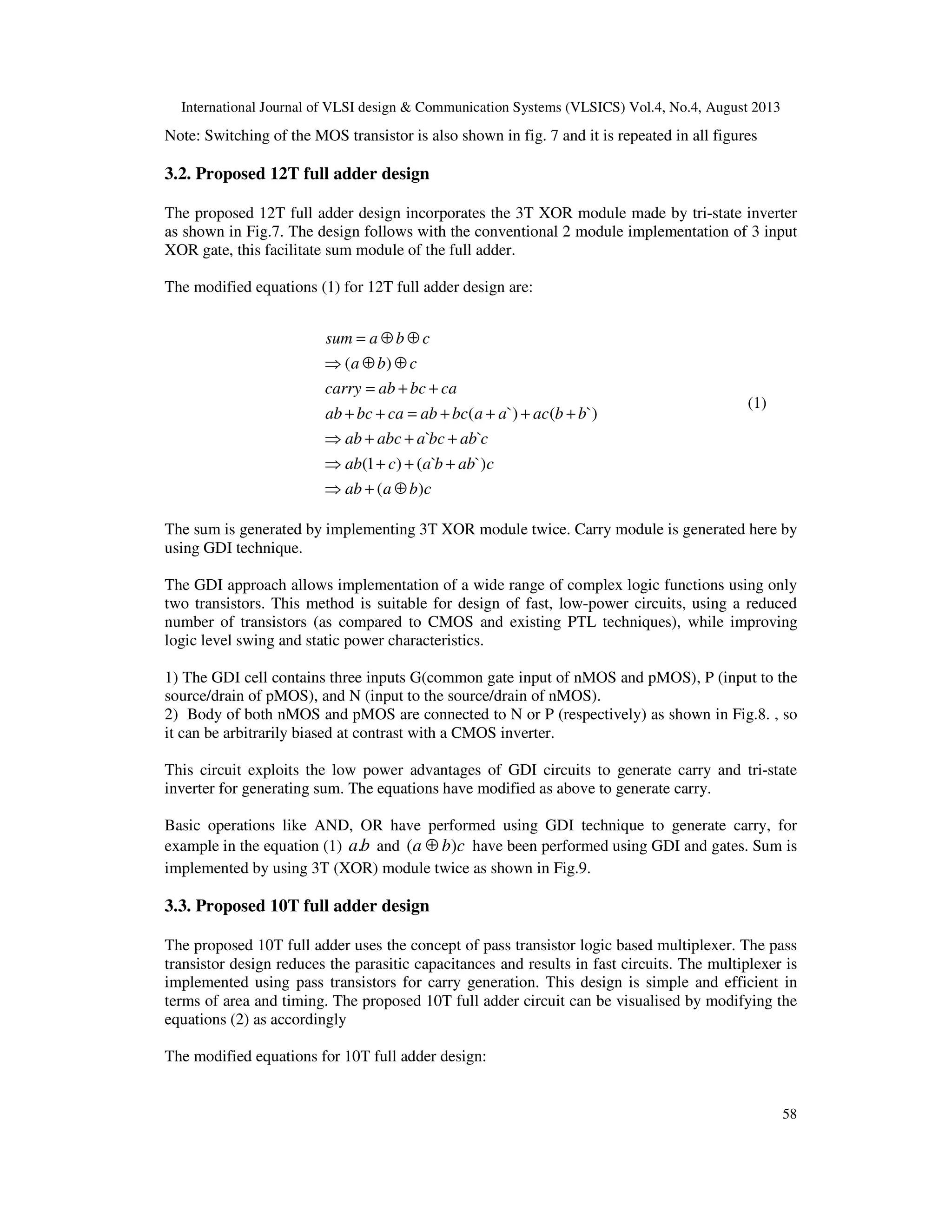 International Journal of VLSI design & Communication Systems (VLSICS) Vol.4, No.4, August 2013
58
Note: Switching of the MOS transistor is also shown in fig. 7 and it is repeated in all figures
3.2. Proposed 12T full adder design
The proposed 12T full adder design incorporates the 3T XOR module made by tri-state inverter
as shown in Fig.7. The design follows with the conventional 2 module implementation of 3 input
XOR gate, this facilitate sum module of the full adder.
The modified equations (1) for 12T full adder design are:
cbaab
cabbacab
cabbcaabcab
bbacaabcabcabcab
cabcabcarry
cba
cbasum
)(
`)`()1(
``
`)(`)(
)(
⊕+⇒
+++⇒
+++⇒
++++=++
++=
⊕⊕⇒
⊕⊕=
(1)
The sum is generated by implementing 3T XOR module twice. Carry module is generated here by
using GDI technique.
The GDI approach allows implementation of a wide range of complex logic functions using only
two transistors. This method is suitable for design of fast, low-power circuits, using a reduced
number of transistors (as compared to CMOS and existing PTL techniques), while improving
logic level swing and static power characteristics.
1) The GDI cell contains three inputs G(common gate input of nMOS and pMOS), P (input to the
source/drain of pMOS), and N (input to the source/drain of nMOS).
2) Body of both nMOS and pMOS are connected to N or P (respectively) as shown in Fig.8. , so
it can be arbitrarily biased at contrast with a CMOS inverter.
This circuit exploits the low power advantages of GDI circuits to generate carry and tri-state
inverter for generating sum. The equations have modified as above to generate carry.
Basic operations like AND, OR have performed using GDI technique to generate carry, for
example in the equation (1) ba. and cba )( ⊕ have been performed using GDI and gates. Sum is
implemented by using 3T (XOR) module twice as shown in Fig.9.
3.3. Proposed 10T full adder design
The proposed 10T full adder uses the concept of pass transistor logic based multiplexer. The pass
transistor design reduces the parasitic capacitances and results in fast circuits. The multiplexer is
implemented using pass transistors for carry generation. This design is simple and efficient in
terms of area and timing. The proposed 10T full adder circuit can be visualised by modifying the
equations (2) as accordingly
The modified equations for 10T full adder design:
 