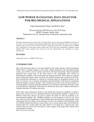 International Journal of VLSI design & Communication Systems (VLSICS) Vol.5, No.6, December 2014
DOI : 10.5121/vlsic.2014.5602 9
LOW POWER 16-CHANNEL DATA SELECTOR
FOR BIO-MEDICAL APPLICATIONS
Udary Gnaneshwara Chary1
and Dr.K.S. Rao2
1
Research Scholar, JNTUH & Asst. Prof. ECE Dept,
BVRIT, Narsapur, Medak, India
2
Department of E.C.E, Anurag Group of Institutions, Hyderabad, India
ABSTRACT
This paper demonstrates the design of the 16-channel data selector with improved DTMOS switch logic of
low power, low on-resistance for bio-medical applications, This 16 channel data selector can operate at
dynamic range of 1uV to 0.2V. The ON resistance is achieved 36 ohm with a switching speed of 10MHz
and it Operated at a dual supply voltage ranges from 0.2V. The power dissipation is obtained around
0.04uW. PVT Corner analysis has carried out for the characteristics are mentioned at various
temperatures.
KEYWORDS
Analog Data selector, DTMOS, PVT Corners.
1. INTRODUCTION
One of the instruments that are very much helpful for the cardiac patients is Electrocardiogram
(ECG). ECG is a graphic display of time variant voltages produced by the myocardium during
cardiac cycle. ECG is used to monitor and observe the heart functionality. The bio-potentials
generated from various parts of the body results in the Cardiograph. ECG consists of
instrumentation amplifier, with inverting and non inverting terminals. These inputs are acquired
by the analog data selector which was fed by the different sensing leads connected to the body.
ECG measurement information is collected by electrodes placed at designated locations on the
body. It is the best way to measure and diagnose abnormal rhythms of the heart [1], particularly
abnormal rhythms caused by damage to the conductive tissue that carries electrical signals, or
abnormal rhythms caused by electrolyte imbalances [2]. Electrodes connected to the body in order
to record ECG are called leads. These leads are divided into three types i) Bipolar limb leads ii)
Unipolar limb leads iii) Unipolar chest leads.
These leads collect information which is in the analog form having less amplitude. In order to
process these signal it has to be amplified and hence instrumentation amplifier is required. Two
different analog data selectors are used to acquire the inputs for both the terminals of an
instrumentation amplifier. The DTMOS technique was first introduced in 1994 [3], [4]. Since
then, many novel circuit applications of this technique have been proposed. analog designers must
continuously find low-voltage circuit techniques in order to be consistent with technology trends
[5], [6].Multi-channel data selector system selects one of several analog inputs and forwards the
selected input into a single output line. Data selector of 2n inputs has n selection lines, these
selection lines are used to select one input at a time to appear as the output. Here selection lines
are generated by decoder.
 