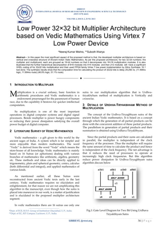 IJRREST
INTERNATIONAL JOURNAL OF RESEARCH REVIEW IN ENGINEERING SCIENCE & TECHNOLOGY
(ISSN 2278–6643)
VOLUME-2, ISSUE-2, JUNE-2013
IJRREST, ijrrest.org 34 | P a g e
Low Power 32×32 bit Multiplier Architecture
based on Vedic Mathematics Using Virtex 7
Low Power Device
*Neeraj Kumar Mishra, **Subodh Wairya
Abstract— In this paper the most significant aspect of the proposed method is that, the developed multiplier architecture is based on
vertical and crosswise structure of Ancient Indian Vedic Mathematics. As per this proposed architecture, for two 32-bit numbers; the
multiplier and multiplicand, each are grouped as 16-bit numbers so that it decomposes into 16×16 multiplication modules. It is also
illustrated that the further hierarchical decomposition of 8×8 modules into 4×4 modules and then 2×2 modules will have a significant
VHDL coding of for 32x32 bits multiplication and their used FPGA family Virtex 7 low power implementation by Xilinx Synthesis 16.1
tool done. The synthesis results show that the computation time for calculating the product of 32x32 bits is delay 29.256 ns. (11.499ns
logic, 11.994ns route) (48.9% logic, 51.1% route).
——————————  ——————————
1 INTRODUCTION TO MULTIPLIER
ultiplication is a crucial unfussy, basic function in
arithmetic procedures and Vedic mathematics is a
endowment prearranged for the paramount of human
race, due to the capability it bestows for quicker intellectual
computation.
So multiplication is one of the most important
operations in digital computer systems and digital signal
processors. Beside multiplier is power hungry components
so reducing their power dissipation satisfying the overall
power budget of digital computer.
2 LITERATURE SURVEY OF VEDIC MATHEMATICS
Vedic mathematics - a gift given to this world by the
ancient sages of India. A system which is far simpler and
more enjoyable than modern mathematics. The word
“Vedic” is derived from the word “Veda” which means the
store-house of all knowledge. Vedic mathematics is mainly
based on 16 Sutras (or aphorisms) dealing with various
branches of mathematics like arithmetic, algebra, geometry
etc. These methods and ideas can be directly applied to
trigonometry, plain and spherical geometry, conics, calculus
(both differential and integral), and applied mathematics of
various kinds.
As mentioned earlier, all these Sutras were
reconstructed from ancient Vedic texts early in the last
century. Vedic mathematics requires no elucidation and
enlightenment, for that reason we are not amplificating this
algorithm in the manuscript, even though how the sutra is
placed into maneuver in our work, is a matter of justification
and is elucidated in the proposed multiplier architecture
segment.
In vedic mathematics there are 16 sutras use only one
sutra to our multiplication algorithm that is Urdhva-
tiryakbyham method of multiplication is Vertically and
crosswise.
3 DETAILS OF URDHVA-TIRYAKBHHAM METHOD OF
MULTIPLICATION
The concept of the Urdhva-Tiryagbhyam sutra of the
ancient Indian Vedic mathematics. It is based on a concept
through which the generation of all partial products can be
done with the concurrent addition of these partial products.
The parallelism in generation of partial products and their
summation is obtained using Urdhava Tiryakbhyam.
Since the partial products and their sums are calculated
in parallel, the multiplier is independent of the clock
frequency of the processor. Thus the multiplier will require
the same amount of time to calculate the product and hence
is independent of the clock frequency. The net advantage is
that it reduces the need of processors to operate at
increasingly high clock frequencies. But this algorithm
reduce power dissipation In Urdhva-Tiryagbhyam sutra
algorithm discuss below
Fig.1: Gate Level Diagram for Two Bit Using Urdhava
Tiryakbhyam Sutra
M
————————————————
*Dept. of ECE, R.D.F. Group of Institution Ghaziabad, U.P., India
**Dept. of EC, IET Campus, Lucknow, U.P., India.
 