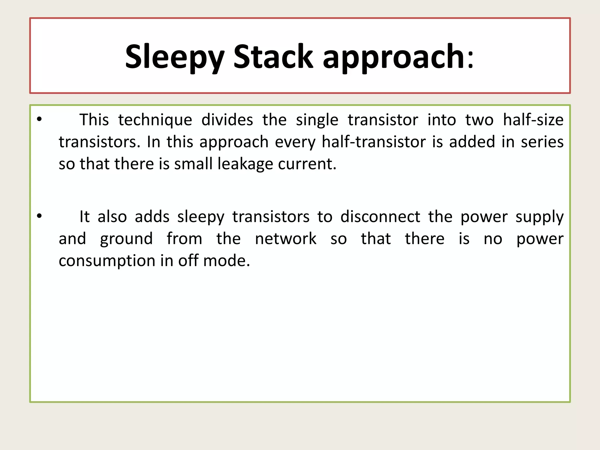 Sleepy Stack approach:
• This technique divides the single transistor into two half-size
transistors. In this approach every half-transistor is added in series
so that there is small leakage current.
• It also adds sleepy transistors to disconnect the power supply
and ground from the network so that there is no power
consumption in off mode.
 