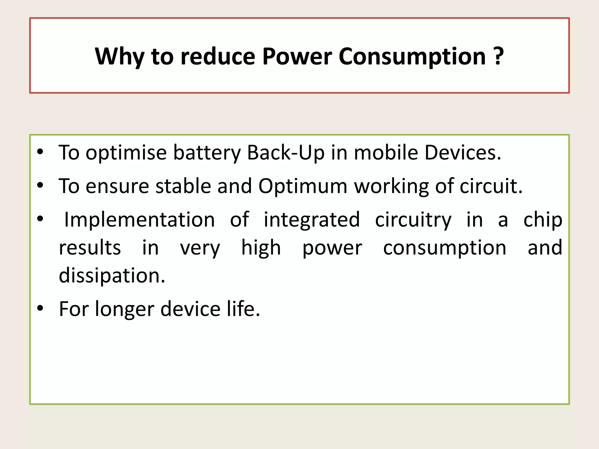 Why to reduce Power Consumption ?
• To optimise battery Back-Up in mobile Devices.
• To ensure stable and Optimum working of circuit.
• Implementation of integrated circuitry in a chip
results in very high power consumption and
dissipation.
• For longer device life.
 