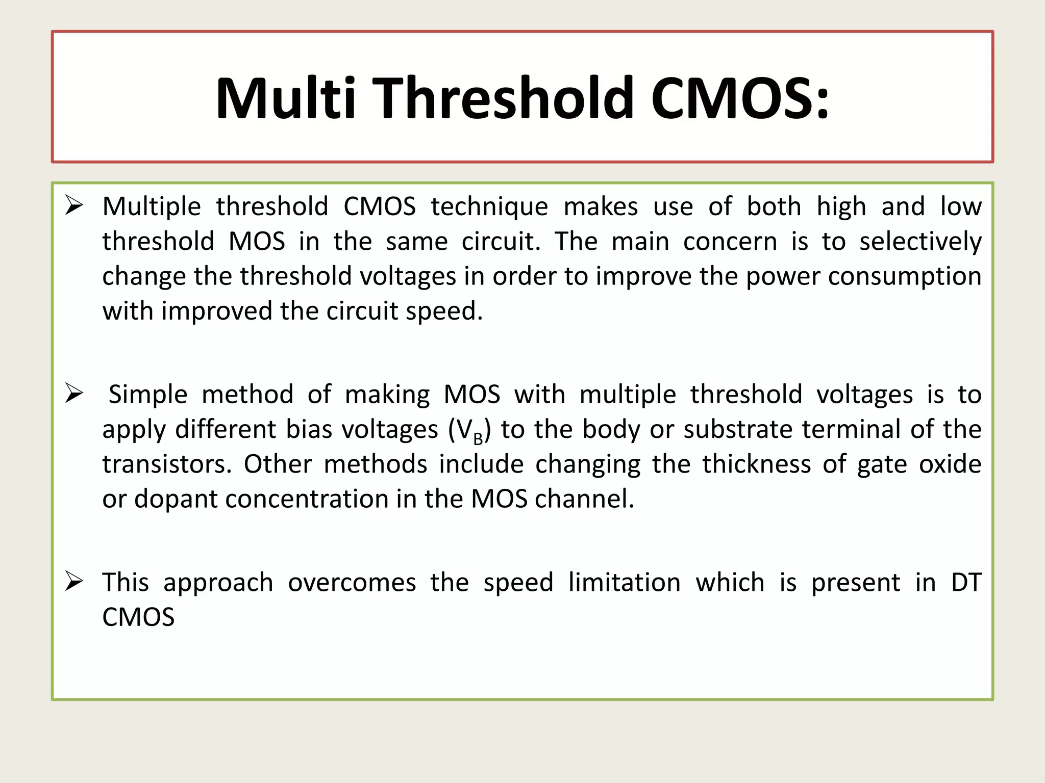 Multi Threshold CMOS:
 Multiple threshold CMOS technique makes use of both high and low
threshold MOS in the same circuit. The main concern is to selectively
change the threshold voltages in order to improve the power consumption
with improved the circuit speed.
 Simple method of making MOS with multiple threshold voltages is to
apply different bias voltages (VB) to the body or substrate terminal of the
transistors. Other methods include changing the thickness of gate oxide
or dopant concentration in the MOS channel.
 This approach overcomes the speed limitation which is present in DT
CMOS
 