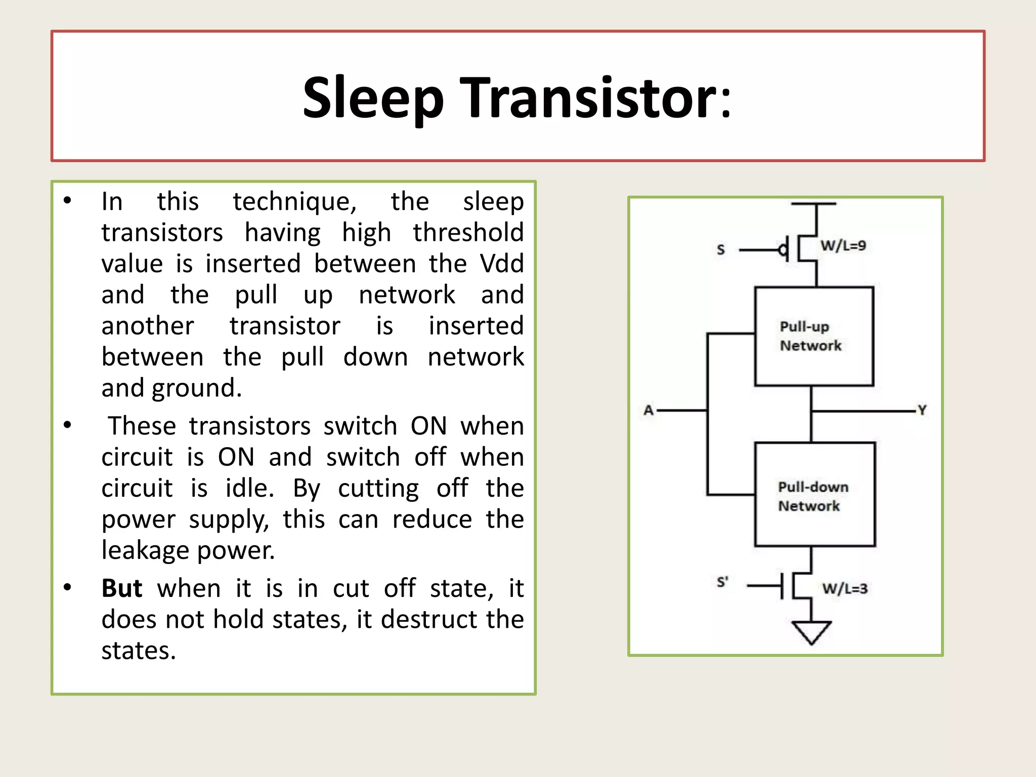 Sleep Transistor:
• In this technique, the sleep
transistors having high threshold
value is inserted between the Vdd
and the pull up network and
another transistor is inserted
between the pull down network
and ground.
• These transistors switch ON when
circuit is ON and switch off when
circuit is idle. By cutting off the
power supply, this can reduce the
leakage power.
• But when it is in cut off state, it
does not hold states, it destruct the
states.
 
