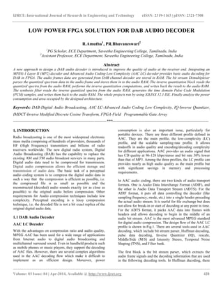 IJRET: International Journal of Research in Engineering and Technology eISSN: 2319-1163 | pISSN: 2321-7308
__________________________________________________________________________________________
Volume: 03 Issue: 04 | Apr-2014, Available @ http://www.ijret.org 428
LOW POWER FPGA SOLUTION FOR DAB AUDIO DECODER
R.Amutha1
, PR.Bhuvaneswari2
1
PG Scholar, ECE Department, Saveetha Engineering College, Tamilnadu, India
2
Assistant Professor, ECE Department, Saveetha Engineering College, Tamilnadu, India
Abstract
A new approach to design a DAB audio decoder is introduced to improve the quality of audio at the receiver end. Integrating an
MPEG-1 Layer II (MP2) decoder and Advanced Audio Coding Low Complexity (AAC LC) decoder provides basic audio decoding for
DAB in FPGA. The audio frames data are generated from DAB channel decoder are stored in RAM. The bit stream Demultiplexer
parses the quantized spectrum data in the audio frame and stores them in to the audio RAM. The inverse quantization block reads the
quantized spectra from the audio RAM, performs the inverse quantization computations, and writes back the result to the audio RAM.
The synthesis filter reads the inverse quantized spectra from the audio RAM, generates the time domain Pulse Code Modulation
(PCM) samples, and writes them back to the audio RAM. The whole projects run by using XILINX 12.1 ISE. Finally analyze the power
consumption and area occupied by the designed architecture.
Keywords: DAB-Digital Audio Broadcasting, AAC LC-Advanced Audio Coding Low Complexity, IQ-Inverse Quantizer,
IMDCT-Inverse Modified Discrete Cosine Transform, FPGA-Field Programmable Gate Array
----------------------------------------------------------------------***------------------------------------------------------------------------
1. INTRODUCTION
Radio broadcasting is one of the most widespread electronic
mass media comprising of hundreds of providers, thousands of
HF (High Frequency) transmitters and billions of radio
receivers worldwide. The new digital radio system, Digital
Audio Broadcasting (DAB) has the capability to replace the
existing AM and FM audio broadcast services in many parts.
Digital audio data need to be compressed for transmission.
Digital audio compression allows the efficient storage and
transmission of audio data. The basic task of a perceptual
audio coding system is to compress the digital audio data in
such a way that the compression is efficient as possible, i.e.
the compressed file is as small as possible and the
reconstructed (decoded) audio sounds exactly (or as close as
possible) to the original audio before compression. Other
requirements for Audio compression techniques include low
complexity. Perceptual encoding is a lossy compression
technique, i.e. the decoded file is not a bit exact replica of the
original digital audio data.
1.1 DAB Audio Decoder
AAC LC Decoder
With the advantages on compression ratio and audio quality,
MPEG AAC has been used for a wide range of applications
from Internet audio to digital audio broadcasting and
multichannel surround sound. Even in handheld products such
as mobile phones or music players, they support the decoding
of AAC ﬁles. However, there are several complex algorithms
used in the AAC decoding ﬂow which make it difficult to
implement as an efficient design. Moreover, power
consumption is also an important issue, particularly for
portable devices. There are three different proﬁle deﬁned in
AAC. They are the main proﬁle, the low-complexity (LC)
proﬁle, and the scalable sampling-rate proﬁle. It allows
tradeoffs in audio quality and encoding/decoding complexity
for different applications. AAC provides an audio signal that
has CD quality at 96-128 kbps/stereo and bit rate 30% lower
than that of MP3. Among the three profiles, the LC proﬁle can
provides nearly as high audio quality as the main proﬁle but
with signiﬁcant savings in memory and processing
requirements.
In AAC audio coding, there are two kinds of audio transport
formats. One is Audio Data Interchange Format (ADIF), and
the other is Audio Data Transport Stream (ADTS). For the
ADIF format, it puts all data controlling the decoder (like
sampling frequency, mode, etc.) into a single header preceding
the actual audio stream. It is useful for ﬁle exchange but does
not allow for break-in or start of decoding at any point in time.
For the ADTS format, it packs AAC data into frames with
headers and allows decoding to begin in the middle of an
audio bit stream. AAC is the most advanced MPEG standard
for digital audio compression. The design ﬂow of the AAC LC
proﬁle is shown in Fig.1. There are several tools used in AAC
decoding, which include bit stream parser, Huffman decoding,
pulse data decoding, Inverse Quantizer (IQ), rescale,
Middle/Side (M/S) and Intensity Stereo, Temporal Noise
Shaping (TNS), and Filter bank.
The ﬁrst block is the bit stream parser, which extracts the
audio frame signals and the decoding information that are used
in the following decoding tools. In Huffman decoding, there
 
