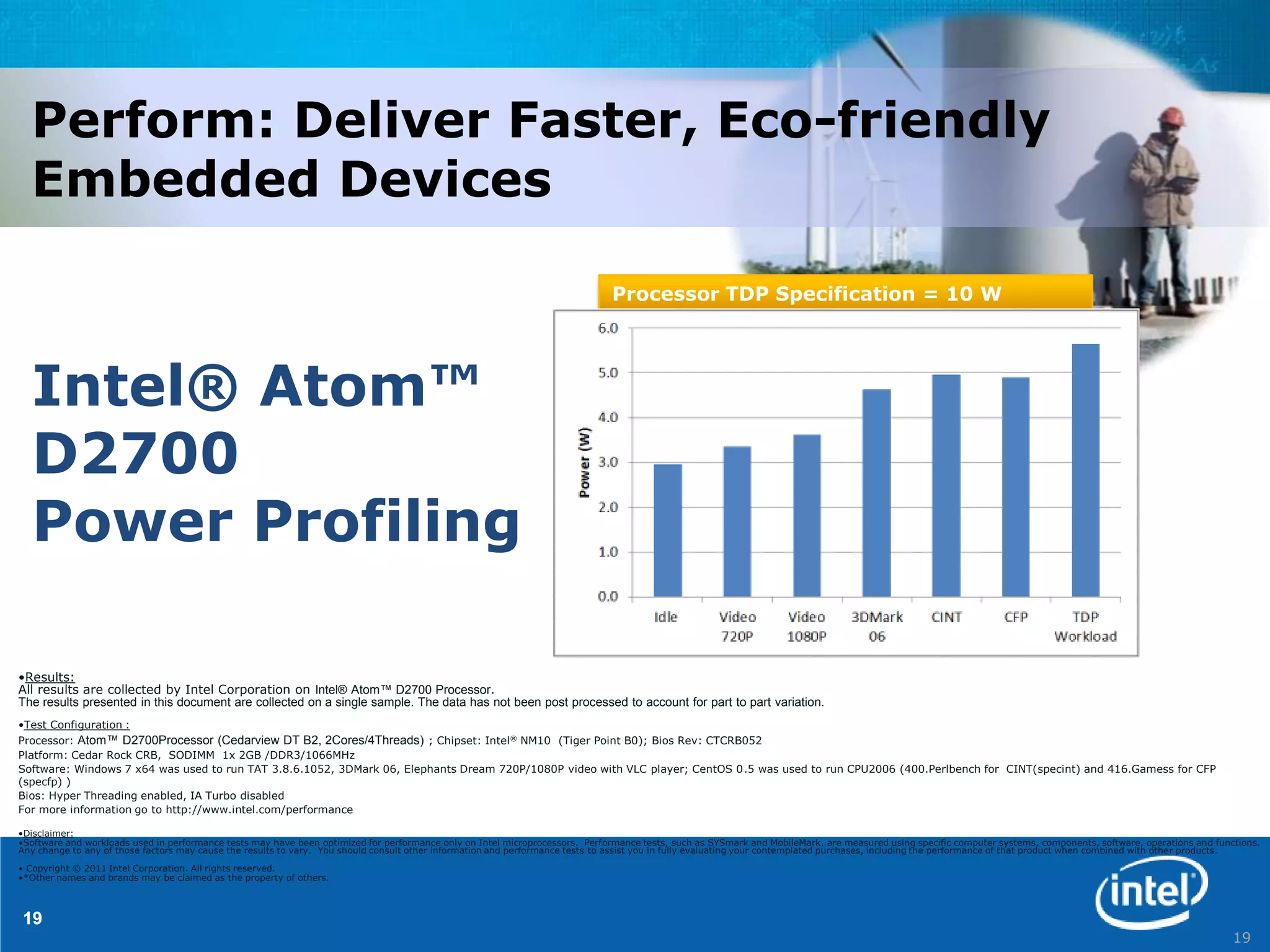 Perform: Deliver Faster, Eco-friendly
  Embedded Devices

                                                                                                                              Processor TDP Specification = 10 W




  Intel® Atom™
  D2700
  Power Profiling

•Results:
All results are collected by Intel Corporation on Intel® Atom™ D2700 Processor.
The results presented in this document are collected on a single sample. The data has not been post processed to account for part to part variation.
•Test Configuration :
Processor: Atom™ D2700Processor (Cedarview DT B2, 2Cores/4Threads) ; Chipset: Intel ® NM10 (Tiger Point B0); Bios Rev: CTCRB052
Platform: Cedar Rock CRB, SODIMM 1x 2GB /DDR3/1066MHz
Software: Windows 7 x64 was used to run TAT 3.8.6.1052, 3DMark 06, Elephants Dream 720P/1080P video with VLC player; CentOS 0.5 was used to run CPU2006 (400.Perlbench for CINT(specint) and 416.Gamess for CFP
(specfp) )
Bios: Hyper Threading enabled, IA Turbo disabled
For more information go to http://www.intel.com/performance

•Disclaimer:
•Software and workloads used in performance tests may have been optimized for performance only on Intel microprocessors. Performance tests, such as SYSmark and MobileMark, are measured using specific computer systems, components, software, operations and functions.
Any change to any of those factors may cause the results to vary. You should consult other information and performance tests to assist you in fully evaluating your contemplated purchases, including the performance of that product when combined with other products.

• Copyright © 2011 Intel Corporation. All rights reserved.
•*Other names and brands may be claimed as the property of others.



19
                                                                                                                                                                                                                                                                   19
 