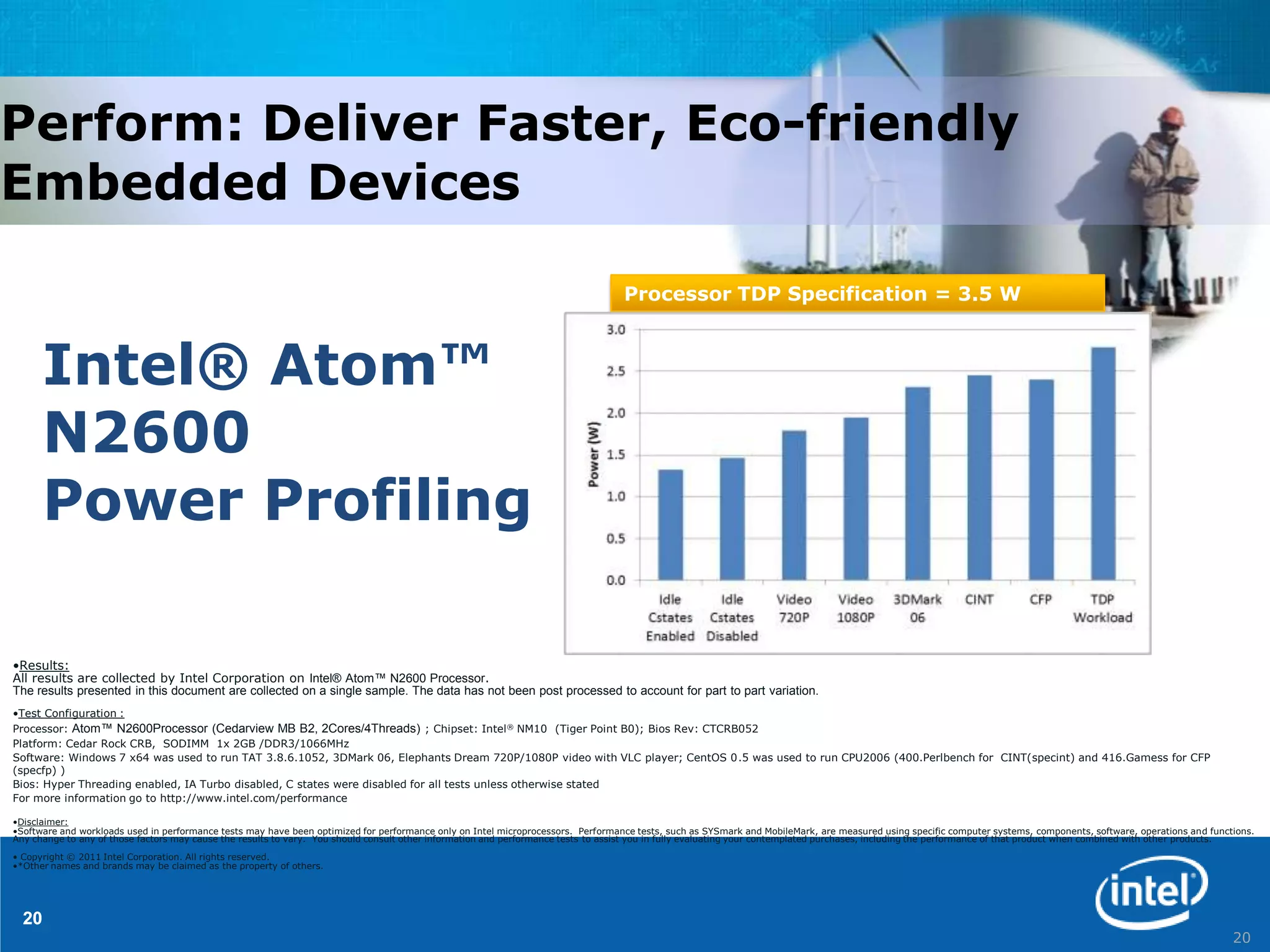 Perform: Deliver Faster, Eco-friendly
Embedded Devices

                                                                                                                                  Processor TDP Specification = 3.5 W



      Intel® Atom™
      N2600
      Power Profiling

•Results:
All results are collected by Intel Corporation on Intel® Atom™ N2600 Processor.
The results presented in this document are collected on a single sample. The data has not been post processed to account for part to part variation.
•Test Configuration :
Processor: Atom™ N2600Processor (Cedarview MB B2, 2Cores/4Threads) ; Chipset: Intel ® NM10 (Tiger Point B0); Bios Rev: CTCRB052
Platform: Cedar Rock CRB, SODIMM 1x 2GB /DDR3/1066MHz
Software: Windows 7 x64 was used to run TAT 3.8.6.1052, 3DMark 06, Elephants Dream 720P/1080P video with VLC player; CentOS 0.5 was used to run CPU2006 (400.Perlbench for CINT(specint) and 416.Gamess for CFP
(specfp) )
Bios: Hyper Threading enabled, IA Turbo disabled, C states were disabled for all tests unless otherwise stated
For more information go to http://www.intel.com/performance

•Disclaimer:
•Software and workloads used in performance tests may have been optimized for performance only on Intel microprocessors. Performance tests, such as SYSmark and MobileMark, are measured using specific computer systems, components, software, operations and functions.
Any change to any of those factors may cause the results to vary. You should consult other information and performance tests to assist you in fully evaluating your contemplated purchases, including the performance of that product when combined with other products.

• Copyright © 2011 Intel Corporation. All rights reserved.
•*Other names and brands may be claimed as the property of others.




  20
                                                                                                                                                                                                                                                                    20
 