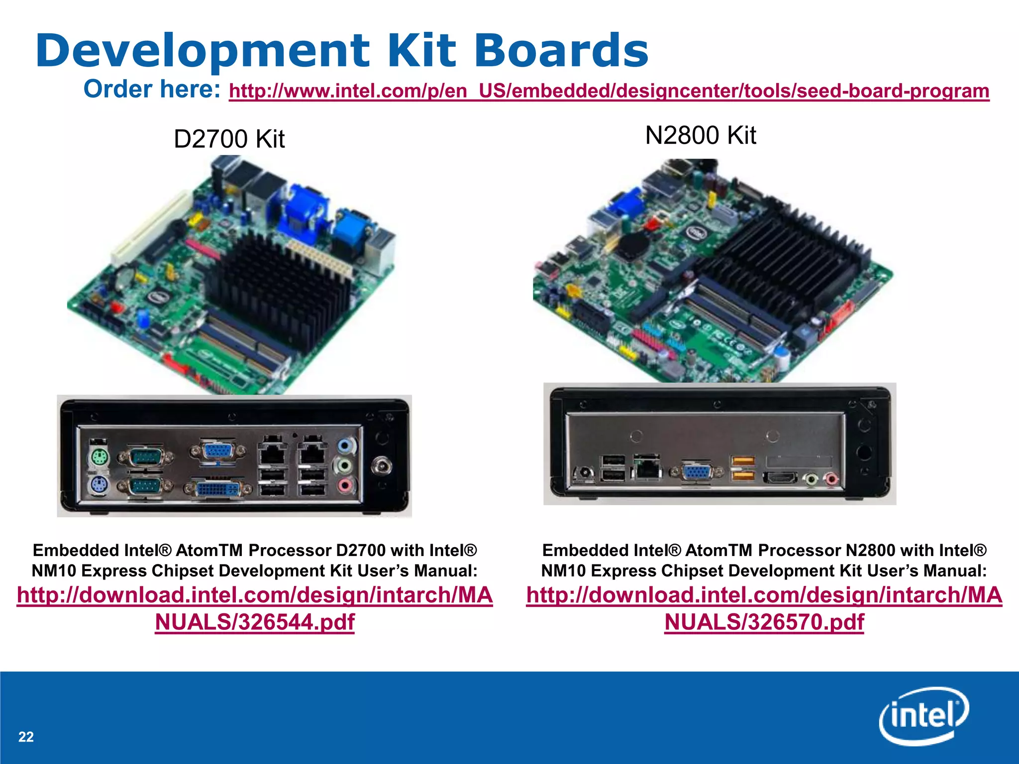 Development Kit Boards
      Order here: http://www.intel.com/p/en_US/embedded/designcenter/tools/seed-board-program
                 D2700 Kit                                         N2800 Kit




 Embedded Intel® AtomTM Processor D2700 with Intel®     Embedded Intel® AtomTM Processor N2800 with Intel®
 NM10 Express Chipset Development Kit User’s Manual:    NM10 Express Chipset Development Kit User’s Manual:
http://download.intel.com/design/intarch/MA            http://download.intel.com/design/intarch/MA
             NUALS/326544.pdf                                       NUALS/326570.pdf



22
 
