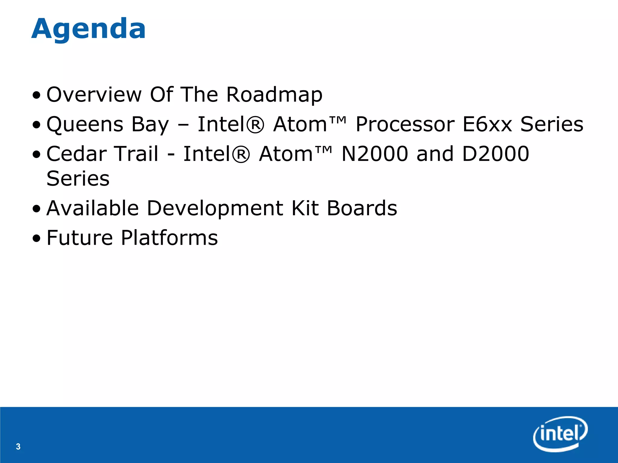 Agenda

    • Overview Of The Roadmap
    • Queens Bay – Intel® Atom™ Processor E6xx Series
    • Cedar Trail - Intel® Atom™ N2000 and D2000
      Series
    • Available Development Kit Boards
    • Future Platforms




3
 