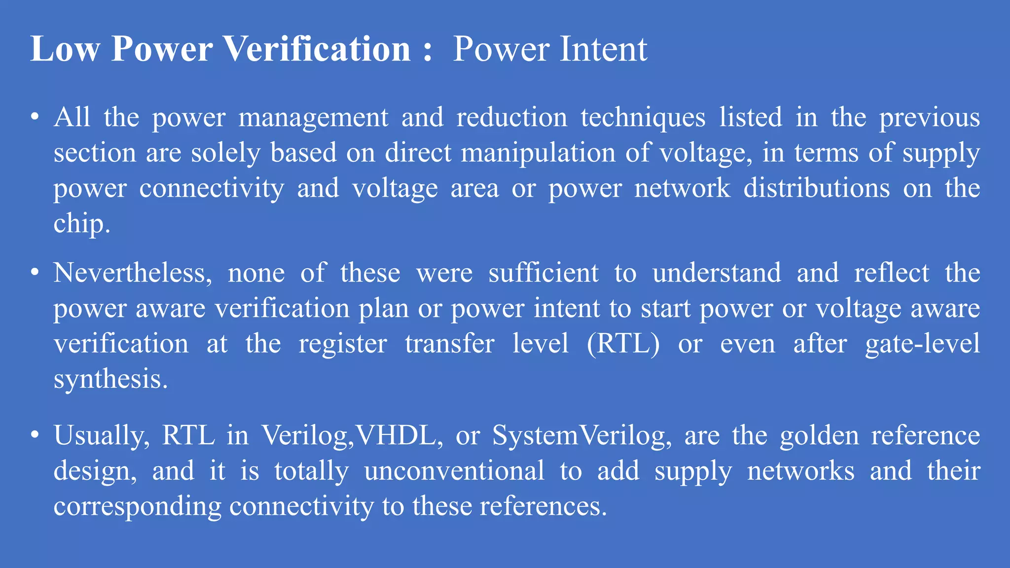 Low Power Verification : Power Intent
• All the power management and reduction techniques listed in the previous
section are solely based on direct manipulation of voltage, in terms of supply
power connectivity and voltage area or power network distributions on the
chip.
• Nevertheless, none of these were sufficient to understand and reflect the
power aware verification plan or power intent to start power or voltage aware
verification at the register transfer level (RTL) or even after gate-level
synthesis.
• Usually, RTL in Verilog,VHDL, or SystemVerilog, are the golden reference
design, and it is totally unconventional to add supply networks and their
corresponding connectivity to these references.
 