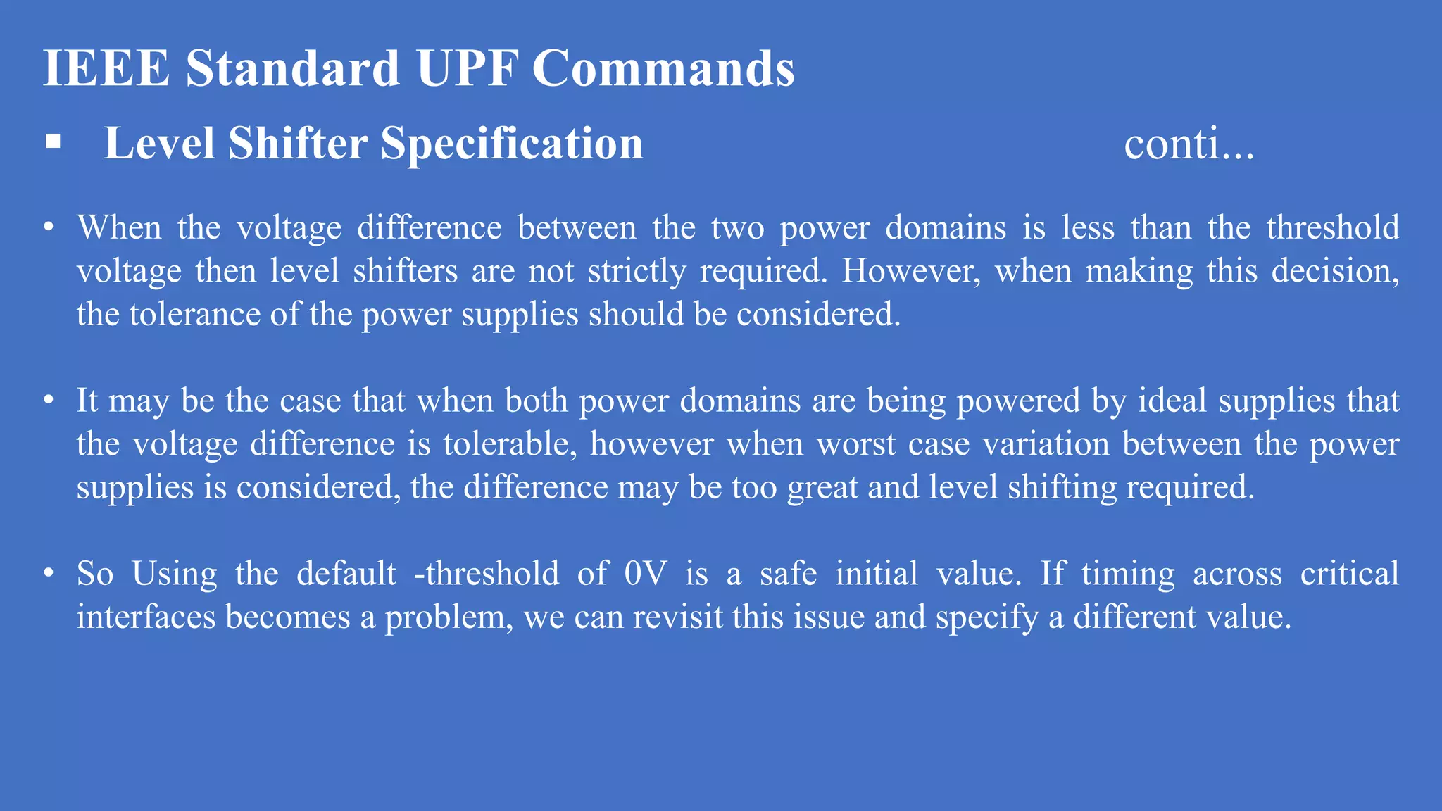 IEEE Standard UPF Commands
 Level Shifter Specification conti...
• When the voltage difference between the two power domains is less than the threshold
voltage then level shifters are not strictly required. However, when making this decision,
the tolerance of the power supplies should be considered.
• It may be the case that when both power domains are being powered by ideal supplies that
the voltage difference is tolerable, however when worst case variation between the power
supplies is considered, the difference may be too great and level shifting required.
• So Using the default -threshold of 0V is a safe initial value. If timing across critical
interfaces becomes a problem, we can revisit this issue and specify a different value.
 