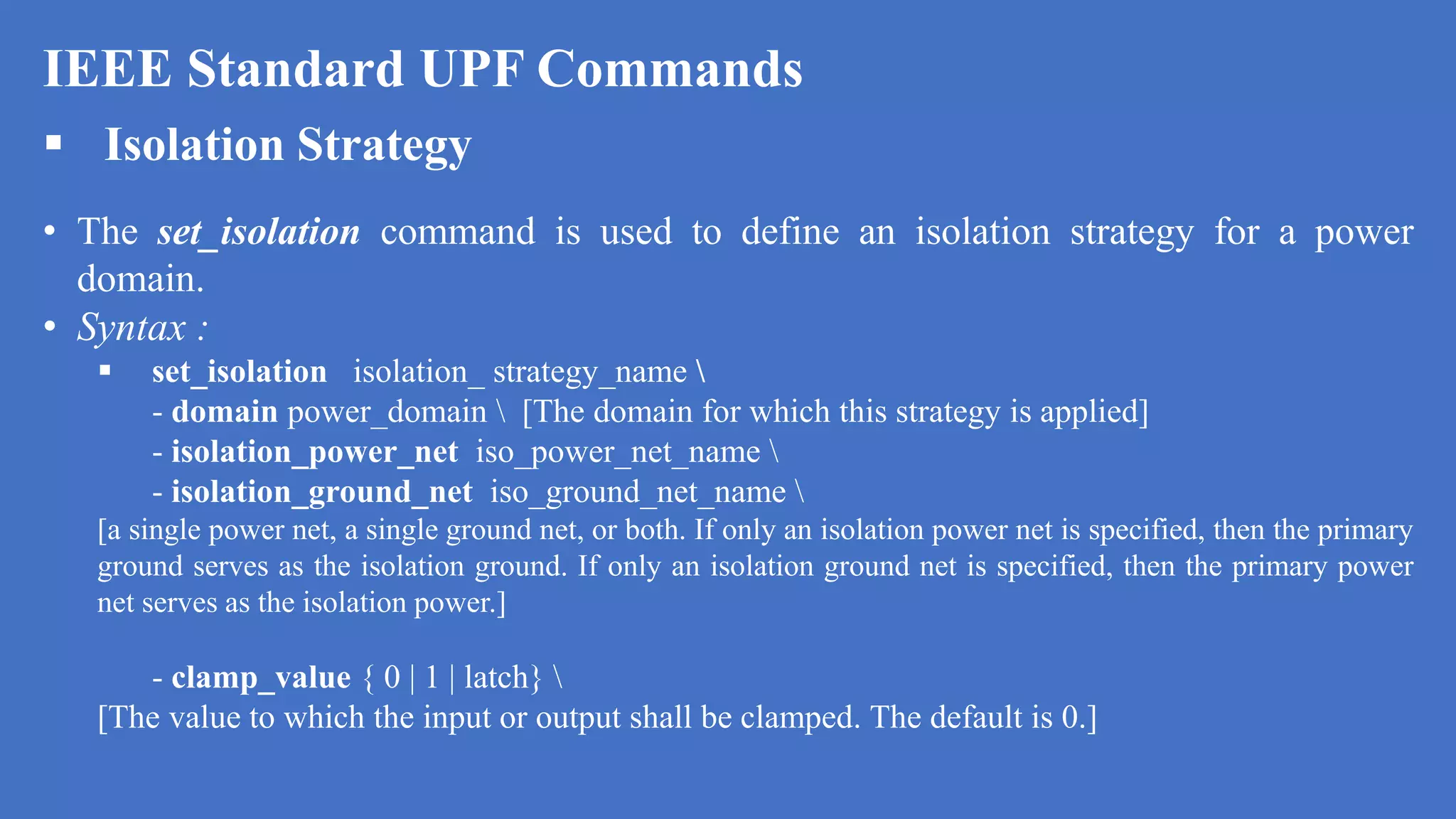 IEEE Standard UPF Commands
 Isolation Strategy
• The set_isolation command is used to define an isolation strategy for a power
domain.
• Syntax :
 set_isolation isolation_ strategy_name 
- domain power_domain  [The domain for which this strategy is applied]
- isolation_power_net iso_power_net_name 
- isolation_ground_net iso_ground_net_name 
[a single power net, a single ground net, or both. If only an isolation power net is specified, then the primary
ground serves as the isolation ground. If only an isolation ground net is specified, then the primary power
net serves as the isolation power.]
- clamp_value { 0 | 1 | latch} 
[The value to which the input or output shall be clamped. The default is 0.]
 