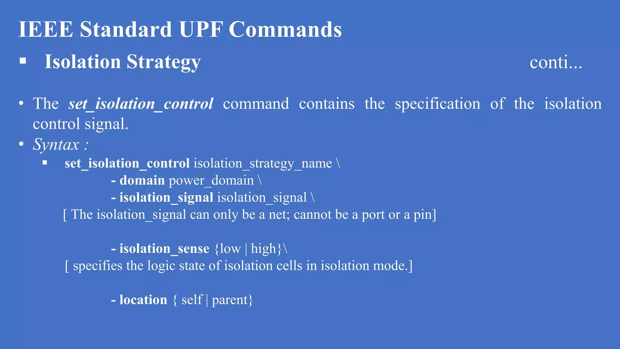 IEEE Standard UPF Commands
 Isolation Strategy conti...
• The set_isolation_control command contains the specification of the isolation
control signal.
• Syntax :
 set_isolation_control isolation_strategy_name 
- domain power_domain 
- isolation_signal isolation_signal 
[ The isolation_signal can only be a net; cannot be a port or a pin]
- isolation_sense {low | high}
[ specifies the logic state of isolation cells in isolation mode.]
- location { self | parent}
 