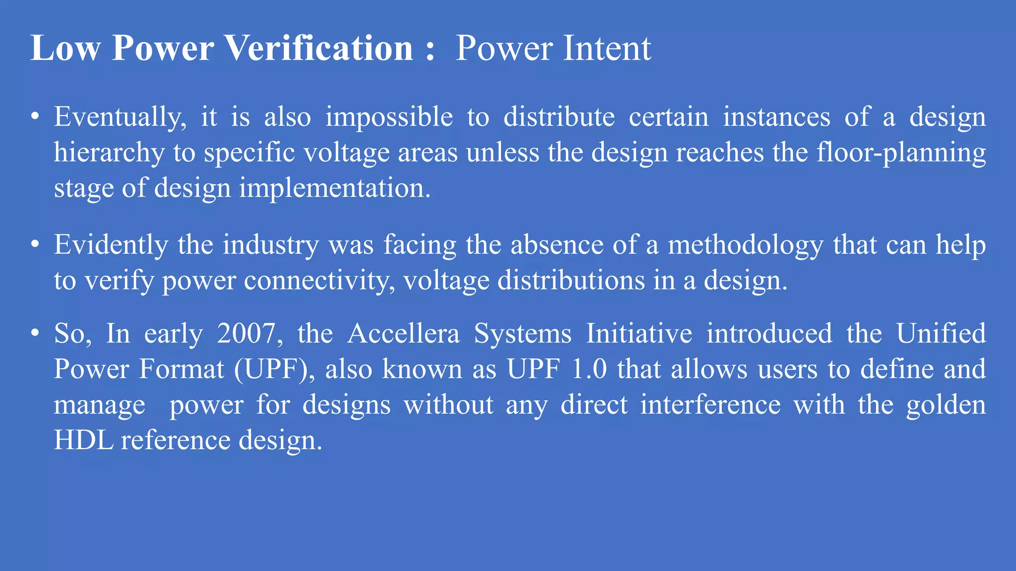Low Power Verification : Power Intent
• Eventually, it is also impossible to distribute certain instances of a design
hierarchy to specific voltage areas unless the design reaches the floor-planning
stage of design implementation.
• Evidently the industry was facing the absence of a methodology that can help
to verify power connectivity, voltage distributions in a design.
• So, In early 2007, the Accellera Systems Initiative introduced the Unified
Power Format (UPF), also known as UPF 1.0 that allows users to define and
manage power for designs without any direct interference with the golden
HDL reference design.
 