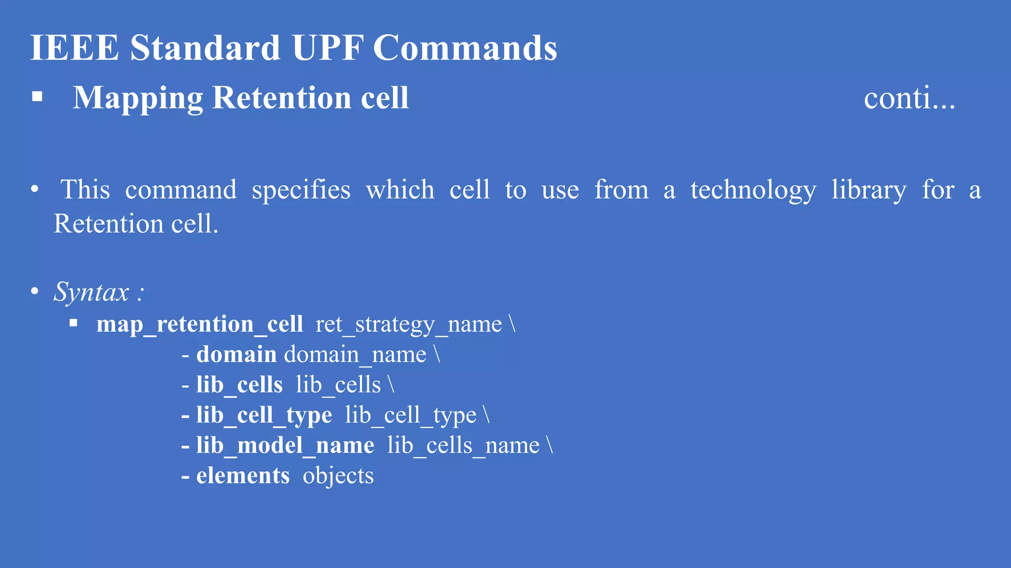 IEEE Standard UPF Commands
 Mapping Retention cell conti...
• This command specifies which cell to use from a technology library for a
Retention cell.
• Syntax :
 map_retention_cell ret_strategy_name 
- domain domain_name 
- lib_cells lib_cells 
- lib_cell_type lib_cell_type 
- lib_model_name lib_cells_name 
- elements objects
 