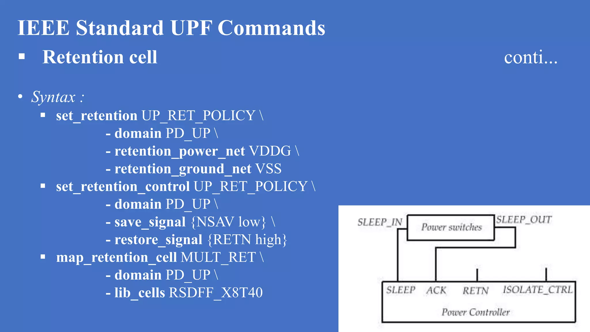 IEEE Standard UPF Commands
 Retention cell conti...
• Syntax :
 set_retention UP_RET_POLICY 
- domain PD_UP 
- retention_power_net VDDG 
- retention_ground_net VSS
 set_retention_control UP_RET_POLICY 
- domain PD_UP 
- save_signal {NSAV low} 
- restore_signal {RETN high}
 map_retention_cell MULT_RET 
- domain PD_UP 
- lib_cells RSDFF_X8T40
 