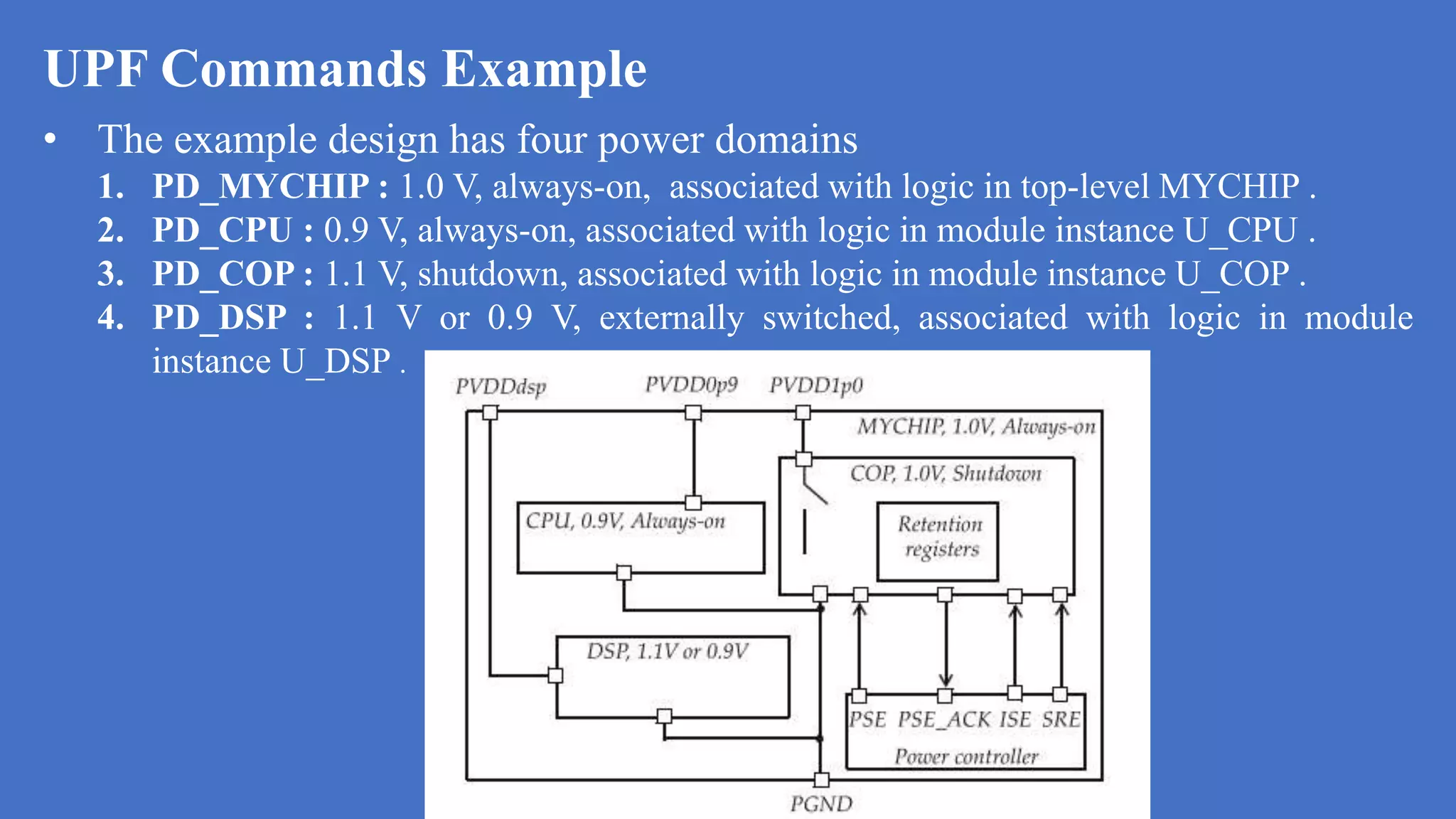 UPF Commands Example
• The example design has four power domains
1. PD_MYCHIP : 1.0 V, always-on, associated with logic in top-level MYCHIP .
2. PD_CPU : 0.9 V, always-on, associated with logic in module instance U_CPU .
3. PD_COP : 1.1 V, shutdown, associated with logic in module instance U_COP .
4. PD_DSP : 1.1 V or 0.9 V, externally switched, associated with logic in module
instance U_DSP .
 
