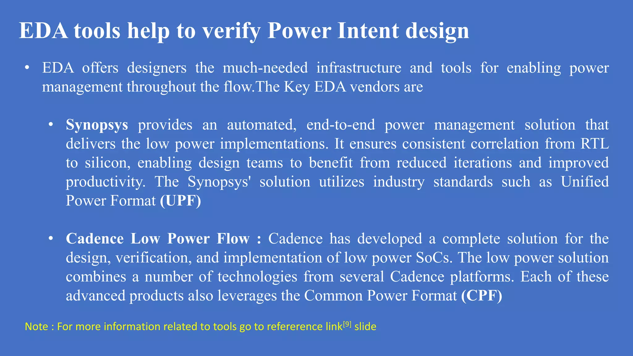 EDA tools help to verify Power Intent design
a
• EDA offers designers the much-needed infrastructure and tools for enabling power
management throughout the flow.The Key EDA vendors are
• Synopsys provides an automated, end-to-end power management solution that
delivers the low power implementations. It ensures consistent correlation from RTL
to silicon, enabling design teams to benefit from reduced iterations and improved
productivity. The Synopsys' solution utilizes industry standards such as Unified
Power Format (UPF)
• Cadence Low Power Flow : Cadence has developed a complete solution for the
design, verification, and implementation of low power SoCs. The low power solution
combines a number of technologies from several Cadence platforms. Each of these
advanced products also leverages the Common Power Format (CPF)
Note : For more information related to tools go to refererence link[9] slide
 