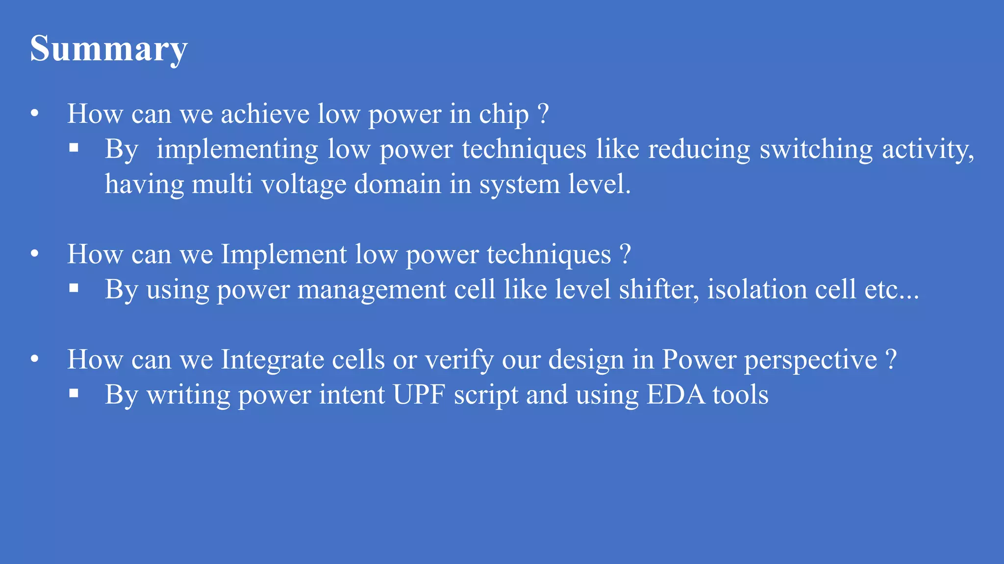 Summary
a
• How can we achieve low power in chip ?
 By implementing low power techniques like reducing switching activity,
having multi voltage domain in system level.
• How can we Implement low power techniques ?
 By using power management cell like level shifter, isolation cell etc...
• How can we Integrate cells or verify our design in Power perspective ?
 By writing power intent UPF script and using EDA tools
 