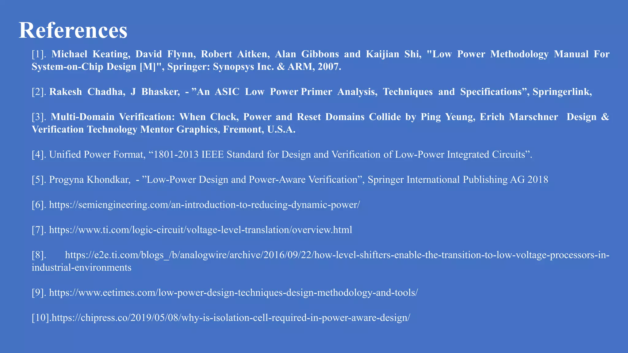 References
a
[1]. Michael Keating, David Flynn, Robert Aitken, Alan Gibbons and Kaijian Shi, "Low Power Methodology Manual For
System-on-Chip Design [M]", Springer: Synopsys Inc. & ARM, 2007.
[2]. Rakesh Chadha, J Bhasker, - ”An ASIC Low Power Primer Analysis, Techniques and Specifications”, Springerlink,
[3]. Multi-Domain Verification: When Clock, Power and Reset Domains Collide by Ping Yeung, Erich Marschner Design &
Verification Technology Mentor Graphics, Fremont, U.S.A.
[4]. Unified Power Format, “1801-2013 IEEE Standard for Design and Verification of Low-Power Integrated Circuits”.
[5]. Progyna Khondkar, - ”Low-Power Design and Power-Aware Verification”, Springer International Publishing AG 2018
[6]. https://semiengineering.com/an-introduction-to-reducing-dynamic-power/
[7]. https://www.ti.com/logic-circuit/voltage-level-translation/overview.html
[8]. https://e2e.ti.com/blogs_/b/analogwire/archive/2016/09/22/how-level-shifters-enable-the-transition-to-low-voltage-processors-in-
industrial-environments
[9]. https://www.eetimes.com/low-power-design-techniques-design-methodology-and-tools/
[10].https://chipress.co/2019/05/08/why-is-isolation-cell-required-in-power-aware-design/
 