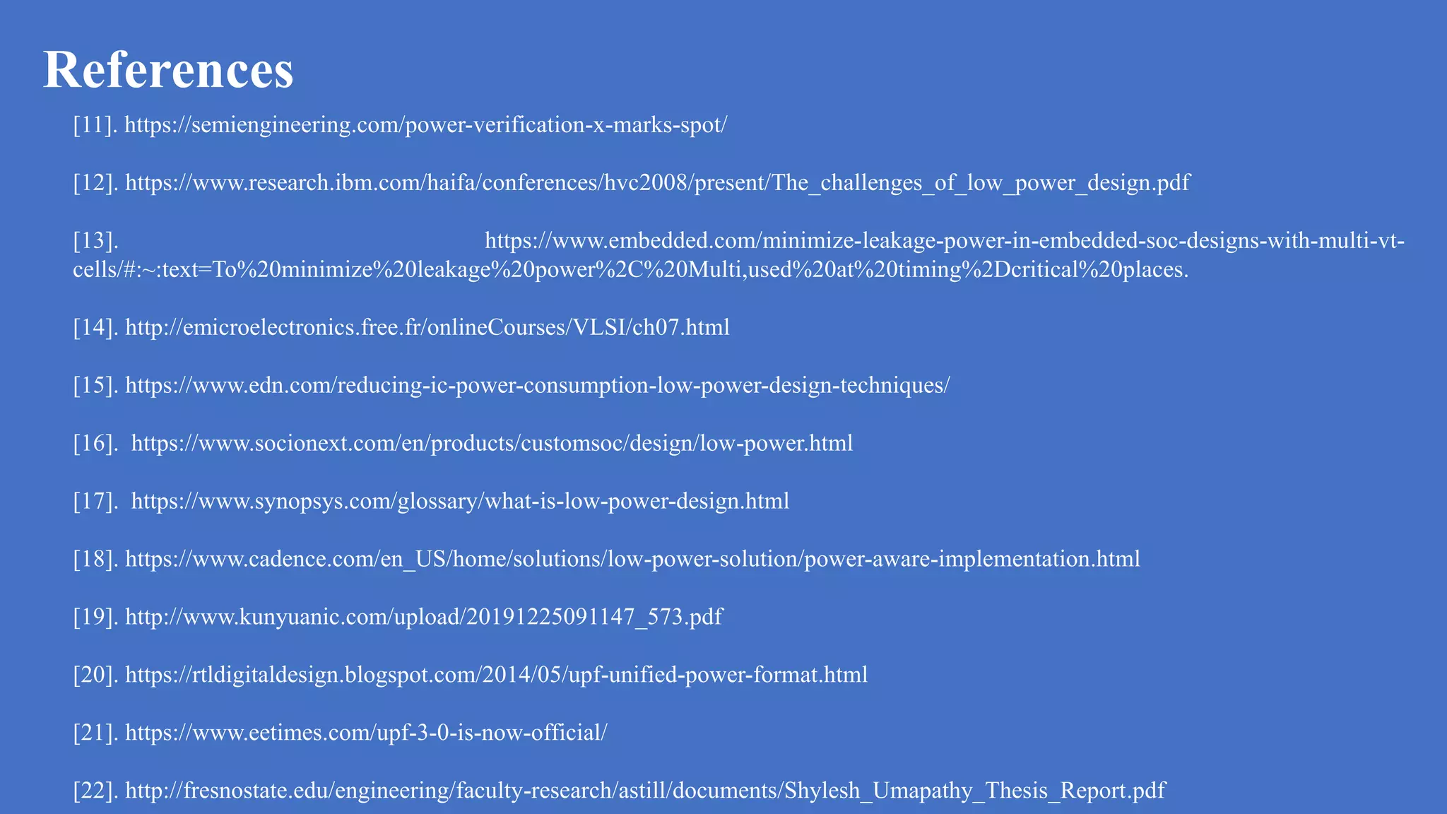 References
a
[11]. https://semiengineering.com/power-verification-x-marks-spot/
[12]. https://www.research.ibm.com/haifa/conferences/hvc2008/present/The_challenges_of_low_power_design.pdf
[13]. https://www.embedded.com/minimize-leakage-power-in-embedded-soc-designs-with-multi-vt-
cells/#:~:text=To%20minimize%20leakage%20power%2C%20Multi,used%20at%20timing%2Dcritical%20places.
[14]. http://emicroelectronics.free.fr/onlineCourses/VLSI/ch07.html
[15]. https://www.edn.com/reducing-ic-power-consumption-low-power-design-techniques/
[16]. https://www.socionext.com/en/products/customsoc/design/low-power.html
[17]. https://www.synopsys.com/glossary/what-is-low-power-design.html
[18]. https://www.cadence.com/en_US/home/solutions/low-power-solution/power-aware-implementation.html
[19]. http://www.kunyuanic.com/upload/20191225091147_573.pdf
[20]. https://rtldigitaldesign.blogspot.com/2014/05/upf-unified-power-format.html
[21]. https://www.eetimes.com/upf-3-0-is-now-official/
[22]. http://fresnostate.edu/engineering/faculty-research/astill/documents/Shylesh_Umapathy_Thesis_Report.pdf
 