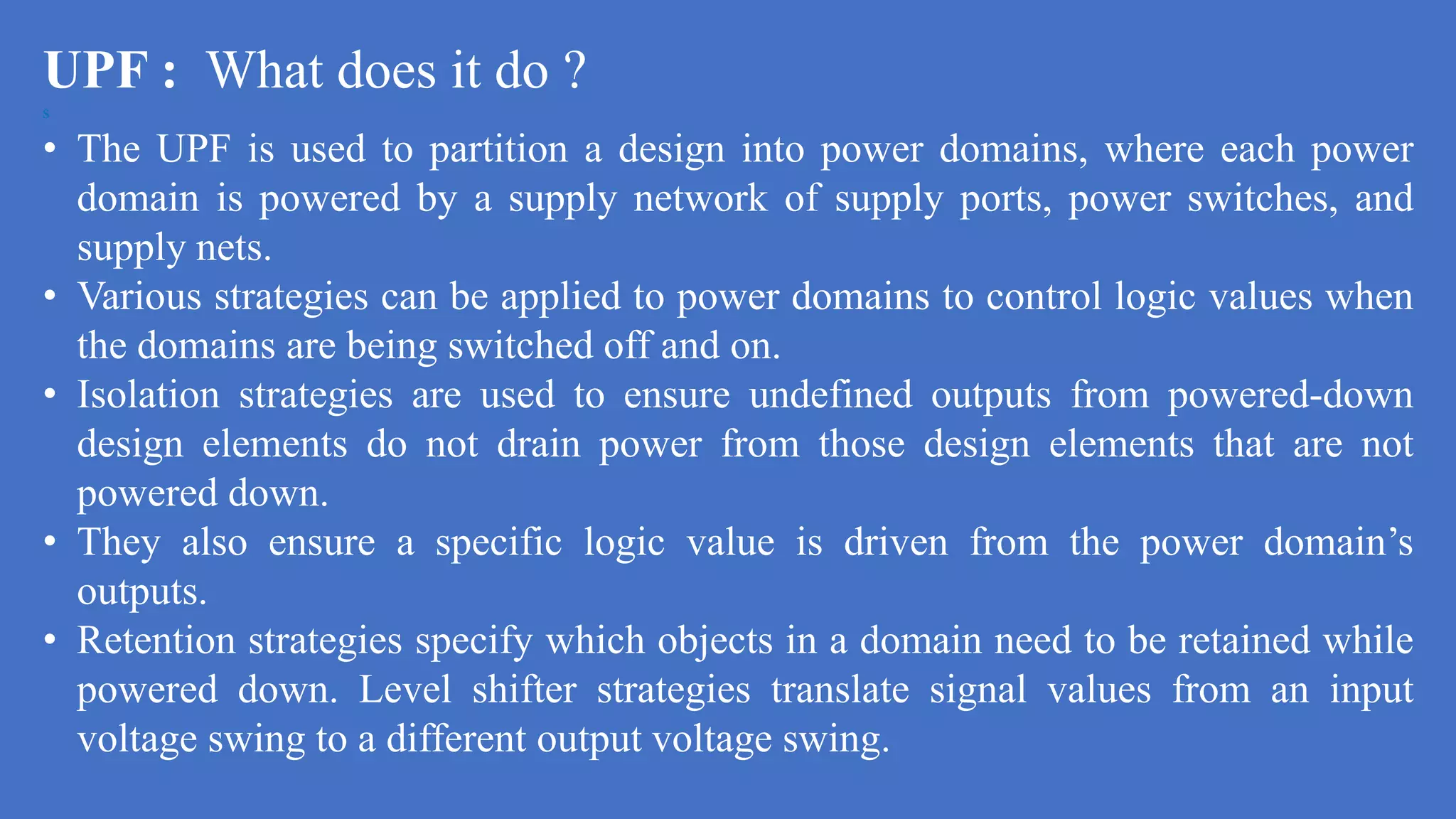 UPF : What does it do ?
s
• The UPF is used to partition a design into power domains, where each power
domain is powered by a supply network of supply ports, power switches, and
supply nets.
• Various strategies can be applied to power domains to control logic values when
the domains are being switched off and on.
• Isolation strategies are used to ensure undefined outputs from powered-down
design elements do not drain power from those design elements that are not
powered down.
• They also ensure a specific logic value is driven from the power domain’s
outputs.
• Retention strategies specify which objects in a domain need to be retained while
powered down. Level shifter strategies translate signal values from an input
voltage swing to a different output voltage swing.
 
