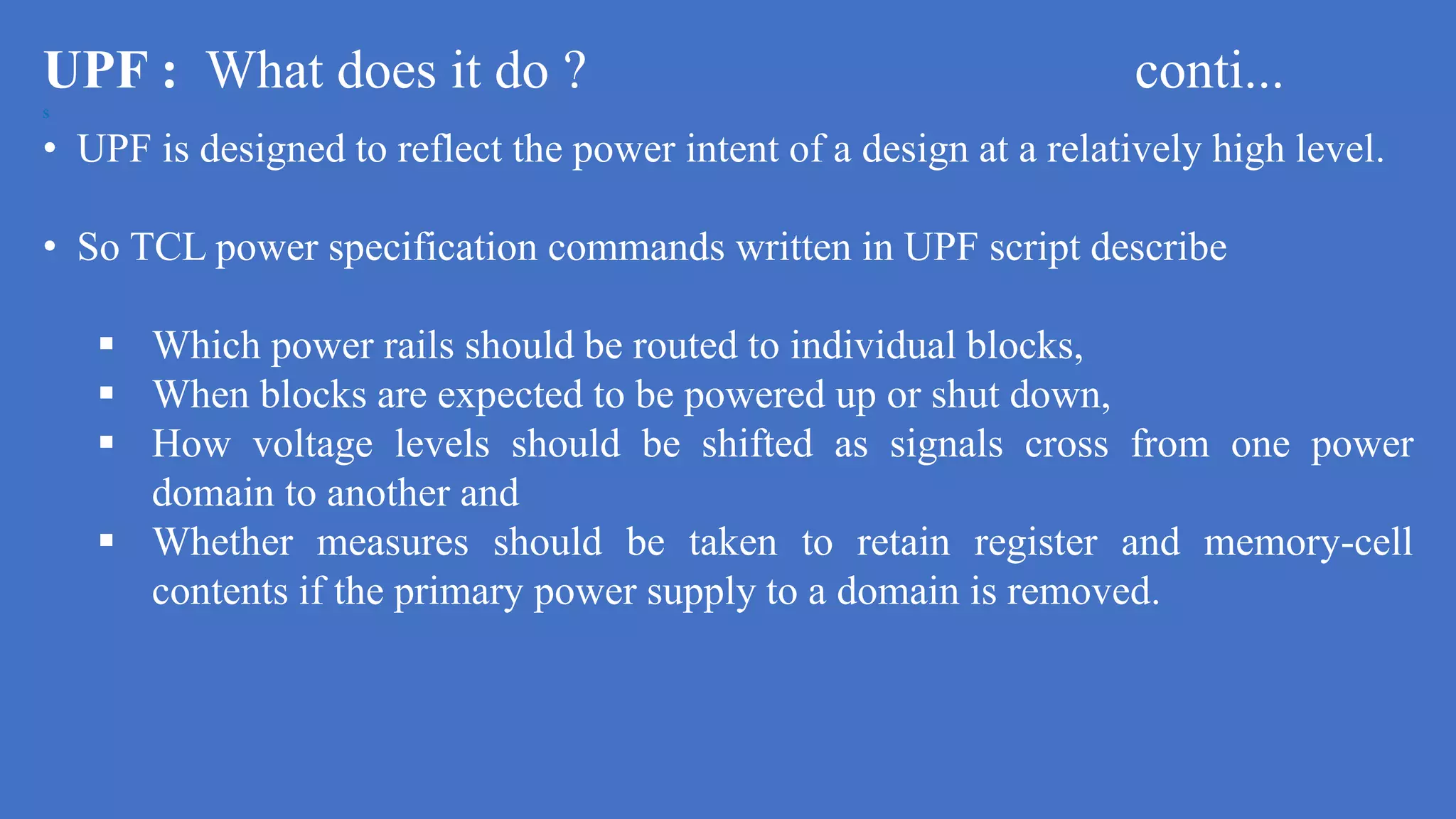 UPF : What does it do ? conti...
s
• UPF is designed to reflect the power intent of a design at a relatively high level.
• So TCL power specification commands written in UPF script describe
 Which power rails should be routed to individual blocks,
 When blocks are expected to be powered up or shut down,
 How voltage levels should be shifted as signals cross from one power
domain to another and
 Whether measures should be taken to retain register and memory-cell
contents if the primary power supply to a domain is removed.
 