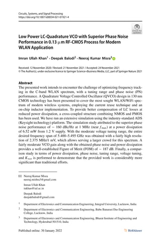 Circuits, Systems, and Signal Processing
https://doi.org/10.1007/s00034-021-01921-4
Low Power LC-Quadrature VCO with Superior Phase Noise
Performance in 0.13 µm RF-CMOS Process for Modern
WLAN Application
Imran Ullah Khan1 · Deepak Balodi2 · Neeraj Kumar Misra3
Received: 12 November 2020 / Revised: 21 November 2021 / Accepted: 24 November 2021
© The Author(s), under exclusive licence to Springer Science+Business Media, LLC, part of Springer Nature 2021
Abstract
The presented work intends to encounter the challenge of optimizing frequency track-
ing in the C-band WLAN spectrum, with a tuning range and phase noise (PN)
performance. A Quadrature Voltage Controlled Oscillator (QVCO) design in 130 nm
CMOS technology has been presented to cover the most sought WLAN/WiFi spec-
trum of modern wireless systems, employing the current reuse technique and an
on-chip inductor implementation. To provide better compensation of LC losses at
reduced power dissipation, a cross-coupled structure combining NMOS and PMOS
has been used. We have run an extensive simulation using the industry-standard ADS
(Keysight technology) platform. The simulation study attributed to the superior phase
noise performance of − 160 dBc/Hz at 1 MHz (near f max) at a power dissipation
of 6.52 mW from 1.2 V supply. With the moderate voltage tuning range, the entire
desired frequency span of 5.400–5.495 GHz was obtained with a fairly high resolu-
tion of 2.375 MHz/1 mV, which allows serving a larger crowd for this spectrum. A
fairly moderate VCO gain along with the obtained phase noise and power dissipation
provides a well-established Figure of Merit (FOM) of − 187 dB. Finally, a compar-
ison study in terms of power dissipation, phase noise, tuning range, voltage tuning,
and Kvco is performed to demonstrate that the provided work is considerably more
significant than traditional efforts.
B Neeraj Kumar Misra
neeraj.mishra3@gmail.com
Imran Ullah Khan
iukhan@iul.ac.in
Deepak Balodi
deepakbalodi@gmail.com
1 Department of Electronics and Communication Engineering, Integral University, Lucknow, India
2 Department of Electronics and Communication Engineering, Babu Banarasi Das Engineering
College, Lucknow, India
3 Department of Electronics and Communication Engineering, Bharat Institute of Engineering and
Technology, Hyderabad 501510, India
 