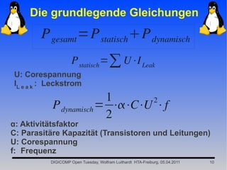 Die grundlegende Gleichungen
       P gesamt =P statisch P dynamisch
                    P statisch =∑ U⋅I Leak
U: Corespannung
IL e a k : Leckstrom
                        1      2
           P dynamisch = ⋅⋅C⋅U ⋅f
                        2
α: Aktivitätsfaktor
C: Parasitäre Kapazität (Transistoren und Leitungen)
U: Corespannung
f: Frequenz
          DIGICOMP Open Tuesday, Wolfram Luithardt HTA-Freiburg, 05.04.2011   10
 