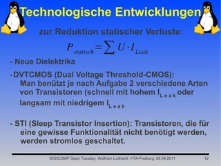 Technologische Entwicklungen
        zur Reduktion statischer Verluste:
                   P statisch =∑ U⋅I Leak
- Neue Dielektrika
- DVTCMOS (Dual Voltage Threshold-CMOS):
  Man benützt je nach Aufgabe 2 verschiedene Arten
  von Transistoren (schnell mit hohem IL e a k oder
  langsam mit niedrigem IL e a k

- STI (Sleep Transistor Insertion): Transistoren, die für
   eine gewisse Funktionalität nicht benötigt werden,
   werden stromlos geschaltet.

           DIGICOMP Open Tuesday, Wolfram Luithardt HTA-Freiburg, 05.04.2011   12
 