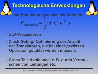 Technologische Entwicklungen
    zur Reduktion dynamischer Verluste:
                    1      2
       P dynamisch = ⋅⋅C⋅U ⋅f
                    2
- ULV-Prozessoren
- Clock-Gating: Optimierung der Anzahl
  der Transistoren, die bei einer gewissen
  Operation getaktet werden müssen.

- Cross Talk Avoidance: z. B. durch Vertau-
  schen von Leitungen etc.
        DIGICOMP Open Tuesday, Wolfram Luithardt HTA-Freiburg, 05.04.2011   13
 
