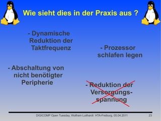 Wie sieht dies in der Praxis aus ?

      - Dynamische
       Reduktion der
        Taktfrequenz                                 - Prozessor
                                                    schlafen legen
- Abschaltung von
  nicht benötigter
     Peripherie                             - Reduktion der
                                              Versorgungs-
                                                spannung

         DIGICOMP Open Tuesday, Wolfram Luithardt HTA-Freiburg, 05.04.2011   23
 