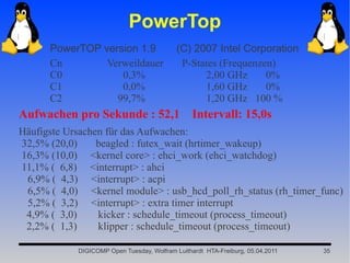 PowerTop
      PowerTOP version 1.9                  (C) 2007 Intel Corporation
      Cn        Verweildauer                 P-States (Frequenzen)
      C0           0,3%                           2,00 GHz      0%
      C1           0,0%                           1,60 GHz      0%
      C2          99,7%                           1,20 GHz 100 %
Aufwachen pro Sekunde : 52,1 Intervall: 15,0s
Häufigste Ursachen für das Aufwachen:
32,5% (20,0)     beagled : futex_wait (hrtimer_wakeup)
16,3% (10,0) <kernel core> : ehci_work (ehci_watchdog)
11,1% ( 6,8) <interrupt> : ahci
 6,9% ( 4,3) <interrupt> : acpi
 6,5% ( 4,0) <kernel module> : usb_hcd_poll_rh_status (rh_timer_func)
 5,2% ( 3,2) <interrupt> : extra timer interrupt
 4,9% ( 3,0)     kicker : schedule_timeout (process_timeout)
 2,2% ( 1,3)     klipper : schedule_timeout (process_timeout)

            DIGICOMP Open Tuesday, Wolfram Luithardt HTA-Freiburg, 05.04.2011   35
 