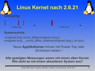 Linux Kernel nach 2.6.21
Grouping:


     1 Sekunde                                           1 Sekunde

Systemaufrufe:
unsigned long round_jiffies(unsigned long j);
unsigned long __round_jiffies_relative(unsigned long j, int cpu);

       Neue Applikationen immer mit Power-Top oder
                    ähnlichem testen !

 Alle gezeigten Messungen waren mit einem alten Kernel.
      Wie sieht es mit einem aktuelleren System aus?
             DIGICOMP Open Tuesday, Wolfram Luithardt HTA-Freiburg, 05.04.2011   39
 