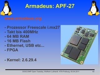 Armadeus: APF-27

www.armadeus.org

- Prozessor Freescale i.mx27
- Takt bis 400MHz
- 64 MB RAM
- 16 MB Flash
- Ethernet, USB etc...
- FPGA

- Kernel: 2.6.29.4

          DIGICOMP Open Tuesday, Wolfram Luithardt HTA-Freiburg, 05.04.2011   40
 