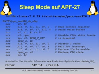 Sleep Mode auf APF-27
  Im File:/linux-2.6.29.4/arch/arm/mm/proc-arm926.S
ENTRY(cpu_arm926_do_idle)
  mov     r0, #0
  mrc     p15, 0, r1, c1, c0, 0                       @ Read control register
  mcr     p15, 0, r0, c7, c10, 4                      @ Drain write buffer
  bic     r2, r1, #1 << 12
  mrs     r3, cpsr                                    @ Disable FIQs while Icache
  orr     ip, r3, #PSR_F_BIT                          @ is disabled
  msr     cpsr_c, ip
  mcr     p15, 0, r2, c1, c0, 0                       @   Disable I cache
  mcr     p15, 0, r0, c7, c0, 4                       @   Wait for interrupt
  mcr     p15, 0, r1, c1, c0, 0                       @   Restore ICache enable
  msr     cpsr_c, r3                                  @   Restore FIQ state
  mov     pc, lr

 Ausschaltbar über Kernelboot-Parameter: no-hlt oder über Systemfunktion: disable_hlt();
 Strom:                     512 mA → 725 mA
                 DIGICOMP Open Tuesday, Wolfram Luithardt HTA-Freiburg, 05.04.2011   43
 