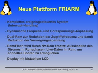 Neue Plattform FRIARM

- Komplettes ereignisgesteuertes System
  (Interrupt-Handling)
- Dynamische Frequenz- und Corespannungs-Anpassung
- Dual-Ram zur Reduktion der Zugriffsfrequenz und damit
  Reduktion der Versorgungsspannung
- Ram/Flash wird durch NV-Ram ersetzt: Ausschalten des
  Stromes in Ruhephasen, Live-Daten im Ram, um
  schnelles Booten zu ermöglichen
- Display mit bistabilem LCD


          DIGICOMP Open Tuesday, Wolfram Luithardt HTA-Freiburg, 05.04.2011   50
 