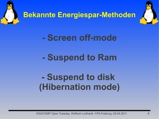 Bekannte Energiespar-Methoden


       - Screen off-mode

       - Suspend to Ram

     - Suspend to disk
    (Hibernation mode)

   DIGICOMP Open Tuesday, Wolfram Luithardt HTA-Freiburg, 05.04.2011   9
 
