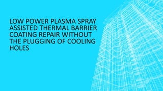 LOW POWER PLASMA SPRAY
ASSISTED THERMAL BARRIER
COATING REPAIR WITHOUT
THE PLUGGING OF COOLING
HOLES
 