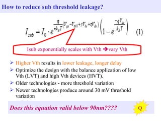 How to reduce sub threshold leakage?




         Isub exponentially scales with Vth vary Vth

   Higher Vth results in lower leakage, longer delay
   Optimize the design with the balance application of low
    Vth (LVT) and high Vth devices (HVT).
   Older technologies - more threshold variation
   Newer technologies produce around 30 mV threshold
    variation

  Does this equation valid below 90nm????                     Q
 