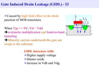 Gate Induced Drain Leakage (GIDL) - I3

 Caused by high field effect in the drain
 junction of MOS transistors

 When Vgs <= 0V; Vd = Vdd
 avalanche multiplication and band-to-band
 tunneling
 Minority carriers underneath the gate are
 swept to the substrate

               GIDL increases with:
               Higher supply voltage
               thinner oxide
               increase in Vdb and Vdg.
 