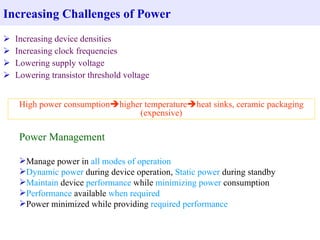 Increasing Challenges of Power
   Increasing device densities
   Increasing clock frequencies
   Lowering supply voltage
   Lowering transistor threshold voltage


     High power consumptionhigher temperatureheat sinks, ceramic packaging
                                 (expensive)

     Power Management

     Manage power in all modes of operation
     Dynamic power during device operation, Static power during standby
     Maintain device performance while minimizing power consumption
     Performance available when required
     Power minimized while providing required performance
 