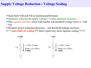 Supply Voltage Reduction - Voltage Scaling


   Scale both Vdd and Vth to maintain performance
   Quadratic reduction in supply voltage==>cubic reduction of power
   This equation deviates when Vdd reaches sub threshold voltage level i.e. Vdd
   ~ Vth
   Dynamic power reduction decreases... sub threshold leakage increases
   ==>puts limit on scaling !!!! Don't expect any more rigorous scaling !!!!!!!
 