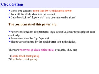 Clock Gating
    Clock tree consume more than 50 % of dynamic power
    Turn off the clock when it is not needed
    Gate the clocks of flops which have common enable signal

    The components of this power are:

    Power consumed by combinatorial logic whose values are changing on each
    clock edge
    Power consumed by flip-flops and
    The power consumed by the clock buffer tree in the design.


    There are two types of clock gating styles available. They are:

    1) Latch-based clock gating
    2) Latch-free clock gating.
 