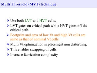 Multi Threshold (MVT) technique



    Use both LVT and HVT cells.
    LVT gates on critical path while HVT gates off the
     critical path.
    Footprint and area of low Vt and high Vt cells are
     same as that of nominal Vt cells.
    Multi Vt optimization is placement non disturbing.
    This enables swapping of cells.
    Increase fabrication complexity
 