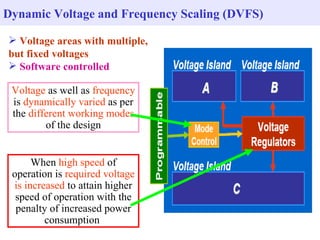 Dynamic Voltage and Frequency Scaling (DVFS)

 Voltage areas with multiple,
but fixed voltages
 Software controlled

 Voltage as well as frequency
 is dynamically varied as per
 the different working modes
         of the design


      When high speed of
 operation is required voltage
 is increased to attain higher
  speed of operation with the
  penalty of increased power
         consumption
 