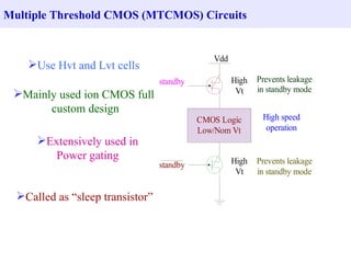 Multiple Threshold CMOS (MTCMOS) Circuits


                                               Vdd
    Use Hvt and Lvt cells
                                  standby            High   Prevents leakage
                                                      Vt    in standby mode
 Mainly used ion CMOS full
       custom design
                                            CMOS Logic       High speed
                                            Low/Nom Vt        operation
      Extensively used in
         Power gating                                High   Prevents leakage
                                  standby
                                                      Vt    in standby mode

  Called as “sleep transistor”
 