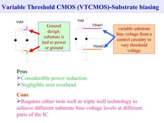 Variable Threshold CMOS (VTCMOS)-Substrate biasing

    Vdd                          Vdd
                   General              Vbias1
                                                    variable substrate
                   design:
                                                   bias voltage from a
                 substrate is
                                                   control circuitry to
                tied to power
                                        Vbias2       vary threshold
                  or ground
                                                         voltage



    Pros
    Considerable power reduction
    Negligible area overhead
    Cons
    Requires either twin well or triple well technology to
    achieve different substrate bias voltage levels at different
    parts of the IC
 